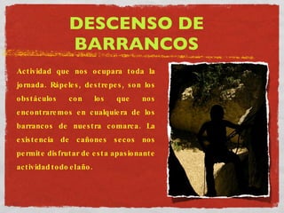 DESCENSO DE BARRANCOS Actividad que nos ocupara toda la jornada. Rápeles, destrepes, son los obstáculos con los que nos encontraremos en cualquiera de los barrancos de nuestra comarca. La existencia de cañones secos nos permite disfrutar de esta apasionante actividad todo el año. 