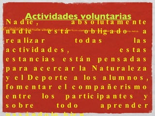 Actividades voluntarias Nadie, absolutamente nadie está obligado a realizar todas las actividades, estas estancias están pensadas para acercar la Naturaleza y el Deporte a los alumnos, fomentar el compañerismo entre los participantes y sobre todo aprender pasándolo bien. 