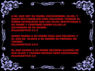 A MÍ, QUE SOY SU PADRE, ESCÚCHENME, HIJOS, Y
SIGAN MIS CONSEJOS PARA SALVARSE. PORQUE EL
SEÑOR ESTABLECIÓ QUE LOS HIJOS RESPETARAN A
SU PADRE Y CONFIRMÓ SOBRE ELLOS LA
AUTORIDAD DE SU MADRE.
ECLESIÁSTICO 3:1-2
QUIEN HONRA A SU PADRE PAGA SUS PECADOS; Y
EL QUE DA GLORIA A SU MADRE SE PREPARA UN
TESORO.
ECLESIÁSTICO 3:3-4
EL QUE HONRA A SU PADRE RECIBIRÁ ALEGRÍA DE
SUS HIJOS Y CUANDO RUEGUE SERÁ ESCUCHADO.
ECLESIÁSTICO 3:5
 