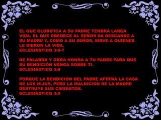 EL QUE GLORIFICA A SU PADRE TENDRÁ LARGA
VIDA. EL QUE OBEDECE AL SEÑOR DA DESCANSO A
SU MADRE Y, COMO A SU SEÑOR, SIRVE A QUIENES
LE DIERON LA VIDA.
ECLESIÁSTICO 3:6-7
DE PALABRA Y OBRA HONRA A TU PADRE PARA QUE
SU BENDICIÓN VENGA SOBRE TI.
ECLESIÁSTICO 3:8
PORQUE LA BENDICIÓN DEL PADRE AFIRMA LA CASA
DE LOS HIJOS, PERO LA MALDICIÓN DE LA MADRE
DESTRUYE SUS CIMIENTOS.
ECLESIÁSTICO 3:9
 