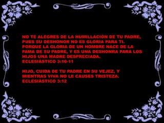 NO TE ALEGRES DE LA HUMILLACIÓN DE TU PADRE,
PUES SU DESHONOR NO ES GLORIA PARA TI.
PORQUE LA GLORIA DE UN HOMBRE NACE DE LA
FAMA DE SU PADRE, Y ES UNA DESHONRA PARA LOS
HIJOS UNA MADRE DESPRECIADA.
ECLESIÁSTICO 3:10-11
HIJO, CUIDA DE TU PADRE EN SU VEJEZ, Y
MIENTRAS VIVA NO LE CAUSES TRISTEZA.
ECLESIÁSTICO 3:12
 