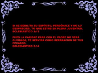 SI SE DEBILITA SU ESPÍRITU, PERDÓNALE Y NO LO
DESPRECIES, TÚ QUE ESTÁS EN PLENA JUVENTUD.
ECLESIÁSTICO 3:13
PUES LA CARIDAD PARA CON EL PADRE NO SERÁ
OLVIDADA, TE SERVIRÁ COMO REPARACIÓN DE TUS
PECADOS.
ECLESIÁSTICO 3:14
 