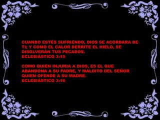 CUANDO ESTÉS SUFRIENDO, DIOS SE ACORDARA DE
TI; Y COMO EL CALOR DERRITE EL HIELO, SE
DISOLVERÁN TUS PECADOS.
ECLESIÁSTICO 3:15
COMO QUIEN INJURIA A DIOS, ES EL QUE
ABANDONA A SU PADRE, Y MALDITO DEL SEÑOR
QUIEN OFENDE A SU MADRE.
ECLESIÁSTICO 3:16
 