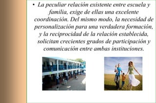 • La peculiar relación existente entre escuela y
        familia, exige de ellas una excelente
 coordinación. Del mismo modo, la necesidad de
 personalización para una verdadera formación,
   y la reciprocidad de la relación establecida,
  solicitan crecientes grados de participación y
     comunicación entre ambas instituciones.
 