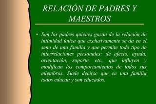 RELACIÓN DE PADRES Y
       MAESTROS
• Son los padres quienes gozan de la relación de
  intimidad única que exclusivamente se da en el
  seno de una familia y que permite todo tipo de
  interrelaciones personales: de afecto, ayuda,
  orientación, soporte, etc., que influyen y
  modifican los comportamientos de todos sus
  miembros. Suele decirse que en una familia
  todos educan y son educados.
 