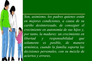 • Son, asimismo, los padres quienes están
  en mejores condiciones, a causa de su
  cariño desinteresado, de conseguir el
  crecimiento en autonomía de sus hijos y,
  por tanto, la madurez: un crecimiento en
  libertad     y    responsabilidad    que
  solamente es posible, de manera
  armónica, cuando la familia soporta las
  decisiones personales, con su mezcla de
  aciertos y errores.
 
