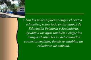 • Son los padres quienes eligen el centro
  educativo, sobre todo en las etapas de
    Educación Primaria y Secundaria.
  Ayudan a los hijos también a elegir los
   amigos al situarles en determinados
 contextos sociales, donde se entablan las
          relaciones de amistad.
 