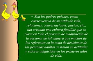 • Son los padres quienes, como
     consecuencia de su estilo de vida,
  relaciones, conversaciones, juicios, etc.,
  van creando una cultura familiar que es
clave en todo el proceso de maduración de
 la persona, de tal manera que muchos de
 los referentes en la toma de decisiones de
las personas adultas se basan en actitudes
y valores adquiridos en los primeros años
                   de vida.
 