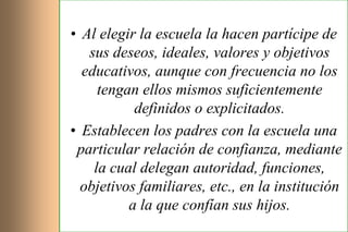 • Al elegir la escuela la hacen partícipe de
   sus deseos, ideales, valores y objetivos
  educativos, aunque con frecuencia no los
     tengan ellos mismos suficientemente
           definidos o explicitados.
• Establecen los padres con la escuela una
 particular relación de confianza, mediante
    la cual delegan autoridad, funciones,
  objetivos familiares, etc., en la institución
          a la que confían sus hijos.
 
