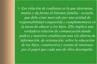 • Esa relación de confianza es la que determina,
   matiza y da forma al binomio familia - escuela,
     que debe estar marcado por una actitud de
 responsabilidad compartida y complementaria en
   la tarea de educar a los hijos. Ello implica una
     verdadera relación de comunicación donde
 padres y maestros establezcan una vía abierta de
  información, de orientación, sobre la educación
   de los hijos, constructiva y exenta de tensiones
   por el papel que cada uno de ellos desempeña.
 