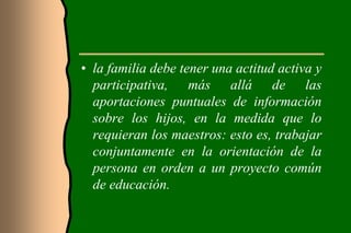 • la familia debe tener una actitud activa y
  participativa, más allá de las
  aportaciones puntuales de información
  sobre los hijos, en la medida que lo
  requieran los maestros: esto es, trabajar
  conjuntamente en la orientación de la
  persona en orden a un proyecto común
  de educación.
 