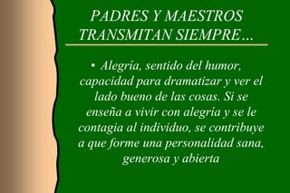 PADRES Y MAESTROS
TRANSMITAN SIEMPRE…
   • Alegría, sentido del humor,
capacidad para dramatizar y ver el
    lado bueno de las cosas. Si se
  enseña a vivir con alegría y se le
contagia al individuo, se contribuye
a que forme una personalidad sana,
         generosa y abierta
 