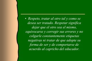 • Respeto, tratar al otro tal y como se
  desea ser tratado. Respetar significa
     dejar que el otro sea el mismo,
equivocarse y corregir sus errores y no
   colgarle constantemente etiquetas
  negativas ni tratar de que adopte su
   forma de ser y de comportarse de
   acuerdo al capricho del educador.
 