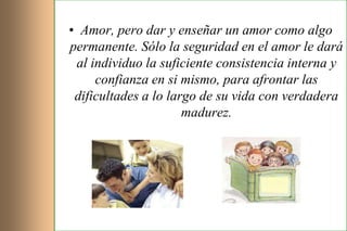 • Amor, pero dar y enseñar un amor como algo
permanente. Sólo la seguridad en el amor le dará
 al individuo la suficiente consistencia interna y
     confianza en si mismo, para afrontar las
 dificultades a lo largo de su vida con verdadera
                      madurez.
 