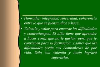 • Honradez, integridad, sinceridad, coherencia
  entre lo que se piensa, dice y hace.
• Valentía y valor para encarar las dificultades
  y contratiempos. El niño tiene que aprender
  a hacer cosas que no le gustan, pero que le
  convienen para su formación, y saber que las
  dificultades serán sus compañeras de por
  vida. Sólo con valentía y tesón logrará
                    superarlas.
 