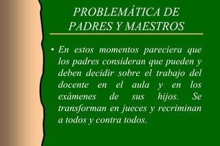 PROBLEMÁTICA DE
    PADRES Y MAESTROS
• En estos momentos pareciera que
  los padres consideran que pueden y
  deben decidir sobre el trabajo del
  docente en el aula y en los
  exámenes de sus hijos. Se
  transforman en jueces y recriminan
  a todos y contra todos.
 