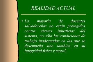 REALIDAD ACTUAL

• La      mayoría      de    docentes
  salvadoreños no están protegidos
  contra ciertas injusticias del
  sistema, no sólo las condiciones de
  trabajo inadecuadas en las que se
  desempeña sino también en su
  integridad física y moral.
 