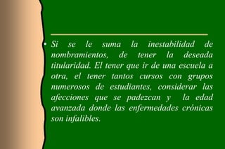 • Si se le suma la inestabilidad de
  nombramientos, de tener la deseada
  titularidad. El tener que ir de una escuela a
  otra, el tener tantos cursos con grupos
  numerosos de estudiantes, considerar las
  afecciones que se padezcan y la edad
  avanzada donde las enfermedades crónicas
  son infalibles.
 