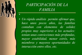 PARTICIPACIÓN DE LA
           FAMILIA
•
• Un rápido análisis permite afirmar que,
  hace unos pocos años, las familias
  contaban con elementos de solidez
  propios muy superiores a los actuales:
  tenían unas convicciones más profundas,
  mayor estabilidad, menor estrés, más
  miembros y mayores oportunidades de
  interacción entre ellos, etc.
 