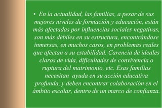 • En la actualidad, las familias, a pesar de sus
 mejores niveles de formación y educación, están
más afectadas por influencias sociales negativas,
son más débiles en su estructura, encontrándose
inmersas, en muchos casos, en problemas reales
que afectan a su estabilidad. Carencia de ideales
  claros de vida, dificultades de convivencia o
   ruptura del matrimonio, etc. Esas familias
     necesitan ayuda en su acción educativa
 profunda, y deben encontrar colaboración en el
ámbito escolar, dentro de un marco de confianza.
 