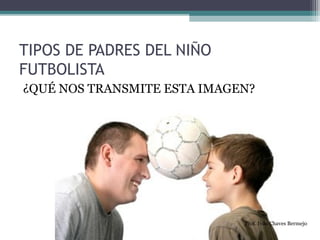 TIPOS DE PADRES DEL NIÑO 
FUTBOLISTA 
¿QUÉ NOS TRANSMITE ESTA IMAGEN? 
Prof. Iván Chaves Bermejo 
 