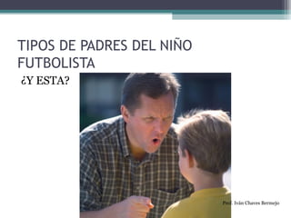 TIPOS DE PADRES DEL NIÑO 
FUTBOLISTA 
¿Y ESTA? 
Prof. Iván Chaves Bermejo 
 