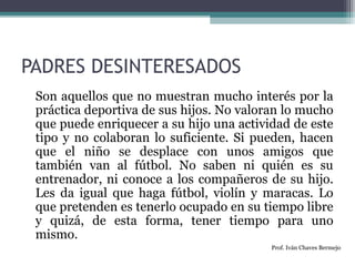PADRES DESINTERESADOS 
Son aquellos que no muestran mucho interés por la 
práctica deportiva de sus hijos. No valoran lo mucho 
que puede enriquecer a su hijo una actividad de este 
tipo y no colaboran lo suficiente. Si pueden, hacen 
que el niño se desplace con unos amigos que 
también van al fútbol. No saben ni quién es su 
entrenador, ni conoce a los compañeros de su hijo. 
Les da igual que haga fútbol, violín y maracas. Lo 
que pretenden es tenerlo ocupado en su tiempo libre 
y quizá, de esta forma, tener tiempo para uno 
mismo. 
Prof. Iván Chaves Bermejo 
 
