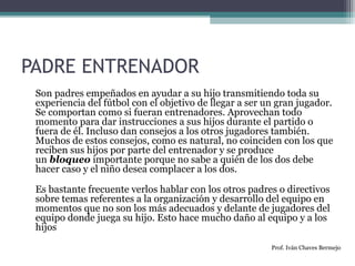 PADRE ENTRENADOR 
Son padres empeñados en ayudar a su hijo transmitiendo toda su 
experiencia del fútbol con el objetivo de llegar a ser un gran jugador. 
Se comportan como si fueran entrenadores. Aprovechan todo 
momento para dar instrucciones a sus hijos durante el partido o 
fuera de él. Incluso dan consejos a los otros jugadores también. 
Muchos de estos consejos, como es natural, no coinciden con los que 
reciben sus hijos por parte del entrenador y se produce 
un bloqueo importante porque no sabe a quién de los dos debe 
hacer caso y el niño desea complacer a los dos. 
Es bastante frecuente verlos hablar con los otros padres o directivos 
sobre temas referentes a la organización y desarrollo del equipo en 
momentos que no son los más adecuados y delante de jugadores del 
equipo donde juega su hijo. Esto hace mucho daño al equipo y a los 
hijos 
Prof. Iván Chaves Bermejo 
 
