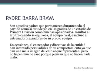 PADRE BARRA BRAVA 
Son aquellos padres que permanecen durante todo el 
partido como si estuvieran en las gradas de un estadio de 
Primera División como hinchas apasionados. Insultos al 
árbitro cuando se equivoca, al equipo rival, e incluso al 
entrenador y jugadores de su propio equipo. 
En ocasiones, el entrenador y directivos de la entidad 
han intentado persuadirles de su comportamiento ya que 
dan una mala imagen del club al que representan, pero 
no hacen mucho caso porque piensan que no hacen nada 
malo. 
Prof. Iván Chaves Bermejo 
 
