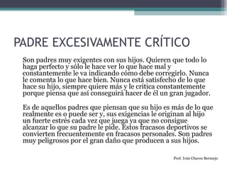 PADRE EXCESIVAMENTE CRÍTICO 
Son padres muy exigentes con sus hijos. Quieren que todo lo 
haga perfecto y sólo le hace ver lo que hace mal y 
constantemente le va indicando cómo debe corregirlo. Nunca 
le comenta lo que hace bien. Nunca está satisfecho de lo que 
hace su hijo, siempre quiere más y le critica constantemente 
porque piensa que así conseguirá hacer de él un gran jugador. 
Es de aquellos padres que piensan que su hijo es más de lo que 
realmente es o puede ser y, sus exigencias le originan al hijo 
un fuerte estrés cada vez que juega ya que no consigue 
alcanzar lo que su padre le pide. Estos fracasos deportivos se 
convierten frecuentemente en fracasos personales. Son padres 
muy peligrosos por el gran daño que producen a sus hijos. 
Prof. Iván Chaves Bermejo 
 