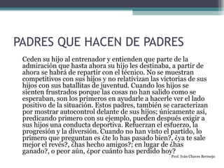 PADRES QUE HACEN DE PADRES 
Ceden su hijo al entrenador y entienden que parte de la 
admiración que hasta ahora su hijo les destinaba, a partir de 
ahora se habrá de repartir con el técnico. No se muestran 
competitivos con sus hijos y no relativizan las victorias de sus 
hijos con sus batallitas de juventud. Cuando los hijos se 
sienten frustrados porque las cosas no han salido como se 
esperaban, son los primeros en ayudarle a hacerle ver el lado 
positivo de la situación. Estos padres, también se caracterizan 
por mostrar autocontrol delante de sus hijos; únicamente así, 
predicando primero con su ejemplo, pueden después exigir a 
sus hijos una conducta deportiva. Refuerzan el esfuerzo, la 
progresión y la diversión. Cuando no han visto el partido, lo 
primero que preguntan es ¿te lo has pasado bien?, ¿ya te sale 
mejor el revés?, ¿has hecho amigos?; en lugar de ¿has 
ganado?, o peor aún, ¿por cuánto has perdido hoy? 
Prof. Iván Chaves Bermejo 
 