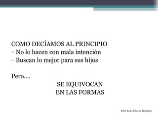 COMO DECÍAMOS AL PRINCIPIO 
- No lo hacen con mala intención 
- Buscan lo mejor para sus hijos 
Pero…. 
SE EQUIVOCAN 
EN LAS FORMAS 
Prof. Iván Chaves Bermejo 
 
