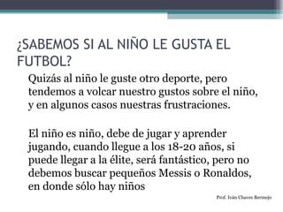 ¿SABEMOS SI AL NIÑO LE GUSTA EL 
FUTBOL? 
Quizás al niño le guste otro deporte, pero 
tendemos a volcar nuestro gustos sobre el niño, 
y en algunos casos nuestras frustraciones. 
El niño es niño, debe de jugar y aprender 
jugando, cuando llegue a los 18-20 años, si 
puede llegar a la élite, será fantástico, pero no 
debemos buscar pequeños Messis o Ronaldos, 
en donde sólo hay niños 
Prof. Iván Chaves Bermejo 
 