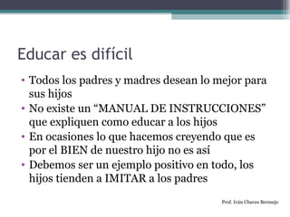 Educar es difícil 
• Todos los padres y madres desean lo mejor para 
sus hijos 
• No existe un “MANUAL DE INSTRUCCIONES” 
que expliquen como educar a los hijos 
• En ocasiones lo que hacemos creyendo que es 
por el BIEN de nuestro hijo no es así 
• Debemos ser un ejemplo positivo en todo, los 
hijos tienden a IMITAR a los padres 
Prof. Iván Chaves Bermejo 
 