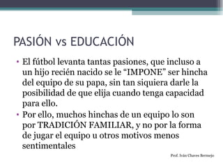 PASIÓN vs EDUCACIÓN 
• El fútbol levanta tantas pasiones, que incluso a 
un hijo recién nacido se le “IMPONE” ser hincha 
del equipo de su papa, sin tan siquiera darle la 
posibilidad de que elija cuando tenga capacidad 
para ello. 
• Por ello, muchos hinchas de un equipo lo son 
por TRADICIÓN FAMILIAR, y no por la forma 
de jugar el equipo u otros motivos menos 
sentimentales 
Prof. Iván Chaves Bermejo 
 