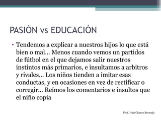 PASIÓN vs EDUCACIÓN 
• Tendemos a explicar a nuestros hijos lo que está 
bien o mal… Menos cuando vemos un partidos 
de fútbol en el que dejamos salir nuestros 
instintos más primarios, e insultamos a arbitros 
y rivales… Los niños tienden a imitar esas 
conductas, y en ocasiones en vez de rectificar o 
corregir… Reímos los comentarios e insultos que 
el niño copia 
Prof. Iván Chaves Bermejo 
 