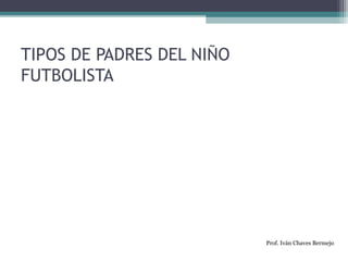 TIPOS DE PADRES DEL NIÑO 
FUTBOLISTA 
Prof. Iván Chaves Bermejo 
 