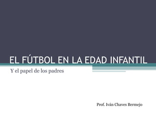 EL FÚTBOL EN LA EDAD INFANTIL 
Y el papel de los padres 
Prof. Iván Chaves Bermejo 
 