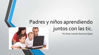 Padres y niños aprendiendo
juntos con las tic.
Por Deisy Leandra Espinosa Ojeda
 