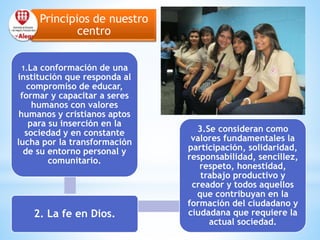 Principios de nuestro
centro
1.La conformación de una
institución que responda al
compromiso de educar,
formar y capacitar a seres
humanos con valores
humanos y cristianos aptos
para su inserción en la
sociedad y en constante
lucha por la transformación
de su entorno personal y
comunitario.
2. La fe en Dios.
3.Se consideran como
valores fundamentales la
participación, solidaridad,
responsabilidad, sencillez,
respeto, honestidad,
trabajo productivo y
creador y todos aquellos
que contribuyan en la
formación del ciudadano y
ciudadana que requiere la
actual sociedad.
 