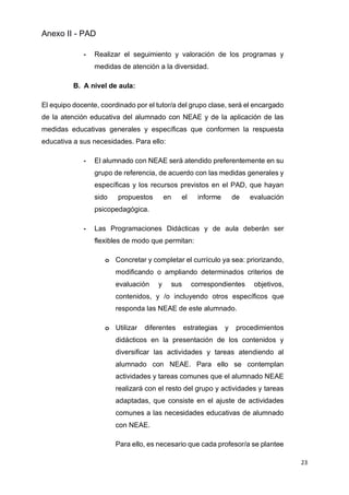 Anexo II - PAD
23
- Realizar el seguimiento y valoración de los programas y
medidas de atención a la diversidad.
B. A nivel de aula:
El equipo docente, coordinado por el tutor/a del grupo clase, será el encargado
de la atención educativa del alumnado con NEAE y de la aplicación de las
medidas educativas generales y específicas que conformen la respuesta
educativa a sus necesidades. Para ello:
- El alumnado con NEAE será atendido preferentemente en su
grupo de referencia, de acuerdo con las medidas generales y
específicas y los recursos previstos en el PAD, que hayan
sido propuestos en el informe de evaluación
psicopedagógica.
- Las Programaciones Didácticas y de aula deberán ser
flexibles de modo que permitan:
o Concretar y completar el currículo ya sea: priorizando,
modificando o ampliando determinados criterios de
evaluación y sus correspondientes objetivos,
contenidos, y /o incluyendo otros específicos que
responda las NEAE de este alumnado.
o Utilizar diferentes estrategias y procedimientos
didácticos en la presentación de los contenidos y
diversificar las actividades y tareas atendiendo al
alumnado con NEAE. Para ello se contemplan
actividades y tareas comunes que el alumnado NEAE
realizará con el resto del grupo y actividades y tareas
adaptadas, que consiste en el ajuste de actividades
comunes a las necesidades educativas de alumnado
con NEAE.
Para ello, es necesario que cada profesor/a se plantee
 