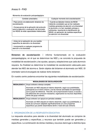 Anexo II - PAD
8
Dictamen de escolarización informe fundamentado en la evaluación
psicopedagógica, en el que se determinan las NEE y se concreta la propuesta de
modalidad de escolarización y las ayudas, apoyos y adaptaciones que cada alumno/a
requiera. Su finalidad es determinar la modalidad de escolarización adecuada para
atender las NEE del alumno-a. Serán objetos del dictamen el alumnado con NEE. El
orientador será el encargado de realizar dicho dictamen.
En nuestro centro podemos encontrar las siguientes modalidades de escolarización:
3. ORGANIZACIÓN DE LA RESPUESTA EDUCATIVA
La respuesta educativa para atender a la diversidad del alumnado se compone de
medidas generales y específicas, y recursos que también puede ser generales y
específicos. La combinación de dichas medidas y recursos dará lugar a distintos tipos
 