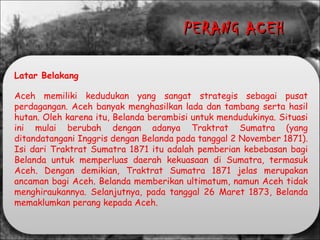 Latar Belakang
Aceh memiliki kedudukan yang sangat strategis sebagai pusat
perdagangan. Aceh banyak menghasilkan lada dan tambang serta hasil
hutan. Oleh karena itu, Belanda berambisi untuk mendudukinya. Situasi
ini mulai berubah dengan adanya Traktrat Sumatra (yang
ditandatangani Inggris dengan Belanda pada tanggal 2 November 1871).
Isi dari Traktrat Sumatra 1871 itu adalah pemberian kebebasan bagi
Belanda untuk memperluas daerah kekuasaan di Sumatra, termasuk
Aceh. Dengan demikian, Traktrat Sumatra 1871 jelas merupakan
ancaman bagi Aceh. Belanda memberikan ultimatum, namun Aceh tidak
menghiraukannya. Selanjutnya, pada tanggal 26 Maret 1873, Belanda
memaklumkan perang kepada Aceh.
PERANG ACEHPERANG ACEH
 