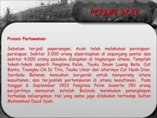 Proses Perlawanan
Sebelum terjadi peperangan, Aceh telah melakukan persiapan-
persiapan. Sekitar 3.000 orang dipersiapkan di sepanjang pantai dan
sekitar 4.000 orang pasukan disiapkan di lingkungan istana. Tampilah
tokoh-tokoh seperti Panglima Polim, Teuku Imam Lueng Bata, Cut
Banta, Teungku Cik Di Tiro, Teuku Umar dan isterinya Cut Nyak Dien.
Serdadu Belanda kemudian bergerak untuk menyerang istana
kesultanan, dan terjadilah pertempuran di istana kesultanan. Pada
tanggal 6 September 1903 Panglima Polim beserta 150 orang
parjuritnya menyerah setelah Belanda melakukan penangkapan
terhadap keluarganya. Hal yang sama juga dilakukan terhadap Sultan
Muhammad Daud Syah.
PERANG ACEHPERANG ACEH
 