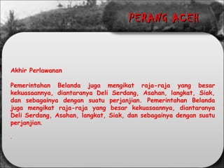 Akhir Perlawanan
Pemerintahan Belanda juga mengikat raja-raja yang besar
kekuasaannya, diantaranya Deli Serdang, Asahan, langkat, Siak,
dan sebagainya dengan suatu perjanjian. Pemerintahan Belanda
juga mengikat raja-raja yang besar kekuasaannya, diantaranya
Deli Serdang, Asahan, langkat, Siak, dan sebagainya dengan suatu
perjanjian.
.
PERANG ACEHPERANG ACEH
 