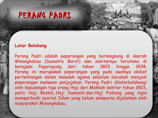 Latar Belakang
Perang Padri adalah peperangan yang berlangsung di daerah
Minangkabau (Sumatra Barat) dan sekitarnya terutama di
kerajaan Pagaruyung dari tahun 1803 hingga 1838.
Perang ini merupakan peperangan yang pada awalnya akibat
pertentangan dalam masalah agama sebelum berubah menjadi
peperangan melawan penjajahan. Perang Padri dilatarbelakangi
oleh kepulangan tiga orang Haji dari Mekkah sekitar tahun 1803,
yaitu Haji Miskin, Haji Sumanik dan Haji Piobang yang ingin
memperbaiki syariat Islam yang belum sempurna dijalankan oleh
masyarakat Minangkabau.
PERANG PADRIPERANG PADRI
 