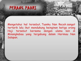 Mengetahui hal tersebut, Tuanku Nan Receh sangat
tertarik lalu ikut mendukung keinginan ketiga orang
Haji tersebut bersama dengan ulama lain di
Minangkabau yang tergabung dalam Harimau Nan
Salapan.
PERANG PADRIPERANG PADRI
 