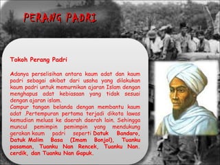 Tokoh Perang Padri
Adanya perselisihan antara kaum adat dan kaum
padri sebagai akibat dari usaha yang dilakukan
kaum padri untuk memurnikan ajaran Islam dengan
menghapus adat kebiasaan yang tidak sesuai
dengan ajaran islam.
Campur tangan belanda dengan membantu kaum
adat .Pertempuran pertama terjadi dikota lawas
kemudian meluas ke daerah daerah lain. Sehingga
muncul pemimpin pemimpin yang mendukung
gerakan kaum padri seperti Datuk Bandaro,
Datuk Malim Basa (Imam Bonjol), Tuanku
pasaman, Tuanku Nan Rencek, Tuanku Nan.
cerdik, dan Tuanku Nan Gapuk. 
PERANG PADRIPERANG PADRI
 