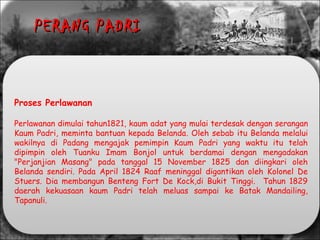 Proses Perlawanan
Perlawanan dimulai tahun1821, kaum adat yang mulai terdesak dengan serangan
Kaum Padri, meminta bantuan kepada Belanda. Oleh sebab itu Belanda melalui
wakilnya di Padang mengajak pemimpin Kaum Padri yang waktu itu telah
dipimpin oleh Tuanku Imam Bonjol untuk berdamai dengan mengadakan
"Perjanjian Masang" pada tanggal 15 November 1825 dan diingkari oleh
Belanda sendiri. Pada April 1824 Raaf meninggal digantikan oleh Kolonel De
Stuers. Dia membangun Benteng Fort De Kock,di Bukit Tinggi. Tahun 1829
daerah kekuasaan kaum Padri telah meluas sampai ke Batak Mandailing,
Tapanuli.
PERANG PADRIPERANG PADRI
 