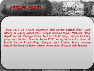 Tahun 1829 De Stuers digantikan oleh Letnan Kolonel Elout, yang
datang di Padang Maret 1931. Dengan bantuan Mayor Michiels, Natal
dapat direbut, sehingga Tuanku Nan Cerdik  ke Bonjol. Banyak kampung
yang dapat direbut Belanda. Tahun 1932 datang bantuan dari Jawa, di
bawah Sentot Prawirodirjo. Dengan cepat Lintau, Bukit, Komang,
Bonjol, dan hampir seluruh daerah Agam dapat dikuasai oleh Belanda
PERANG PADRIPERANG PADRI
 